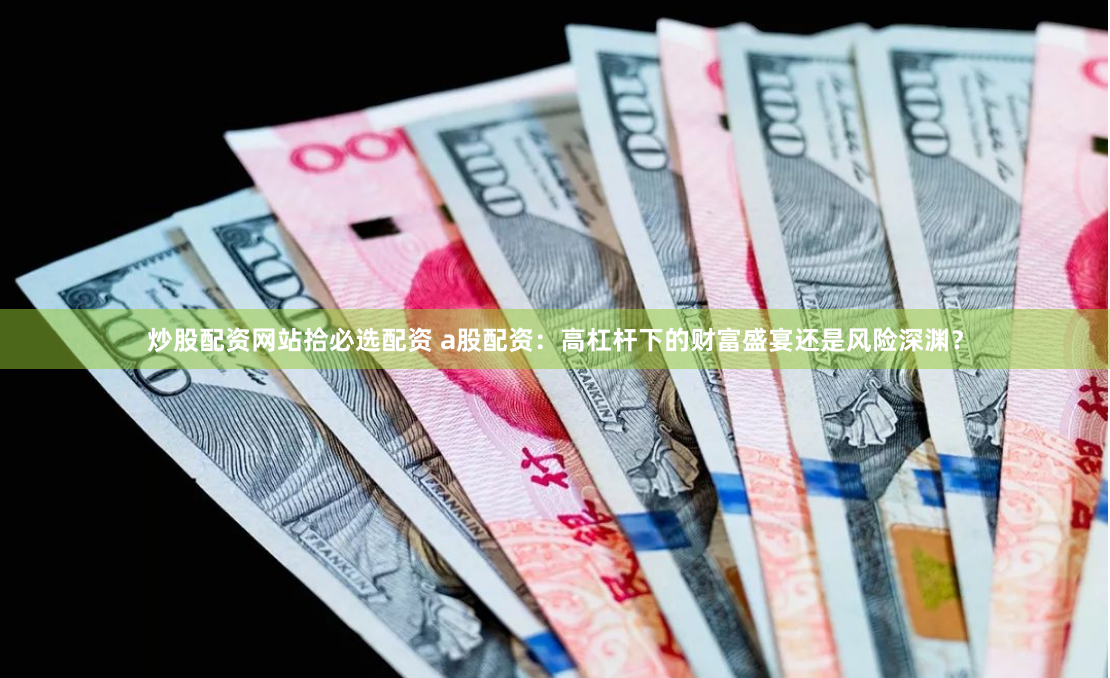 炒股配资网站拾必选配资 a股配资：高杠杆下的财富盛宴还是风险深渊？
