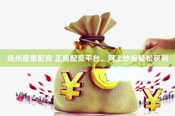 扬州股票配资 正规配资平台，网上炒股轻松获利