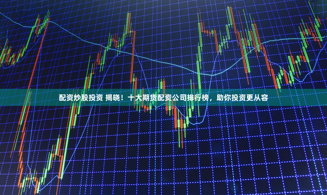 配资炒股投资 揭晓！十大期货配资公司排行榜，助你投资更从容