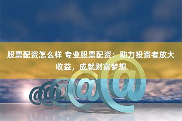 股票配资怎么样 专业股票配资：助力投资者放大收益，成就财富梦想