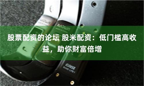 股票配资的论坛 股米配资：低门槛高收益，助你财富倍增