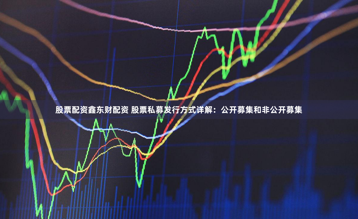 股票配资鑫东财配资 股票私募发行方式详解：公开募集和非公开募集