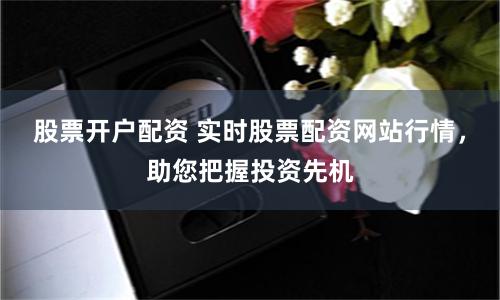 股票开户配资 实时股票配资网站行情，助您把握投资先机