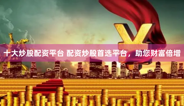 十大炒股配资平台 配资炒股首选平台，助您财富倍增