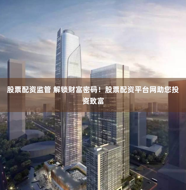 股票配资监管 解锁财富密码！股票配资平台网助您投资致富